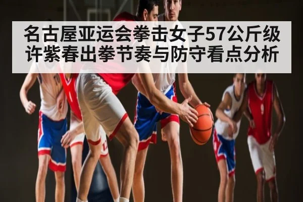 名古屋亚运会拳击女子57公斤级许紫春出拳节奏与防守看点分析
