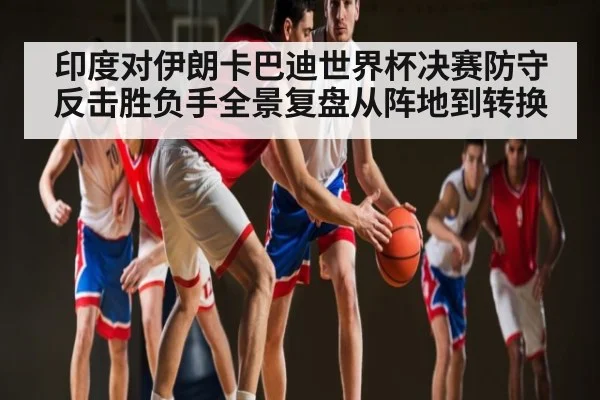 印度对伊朗卡巴迪世界杯决赛防守反击胜负手全景复盘从阵地到转换